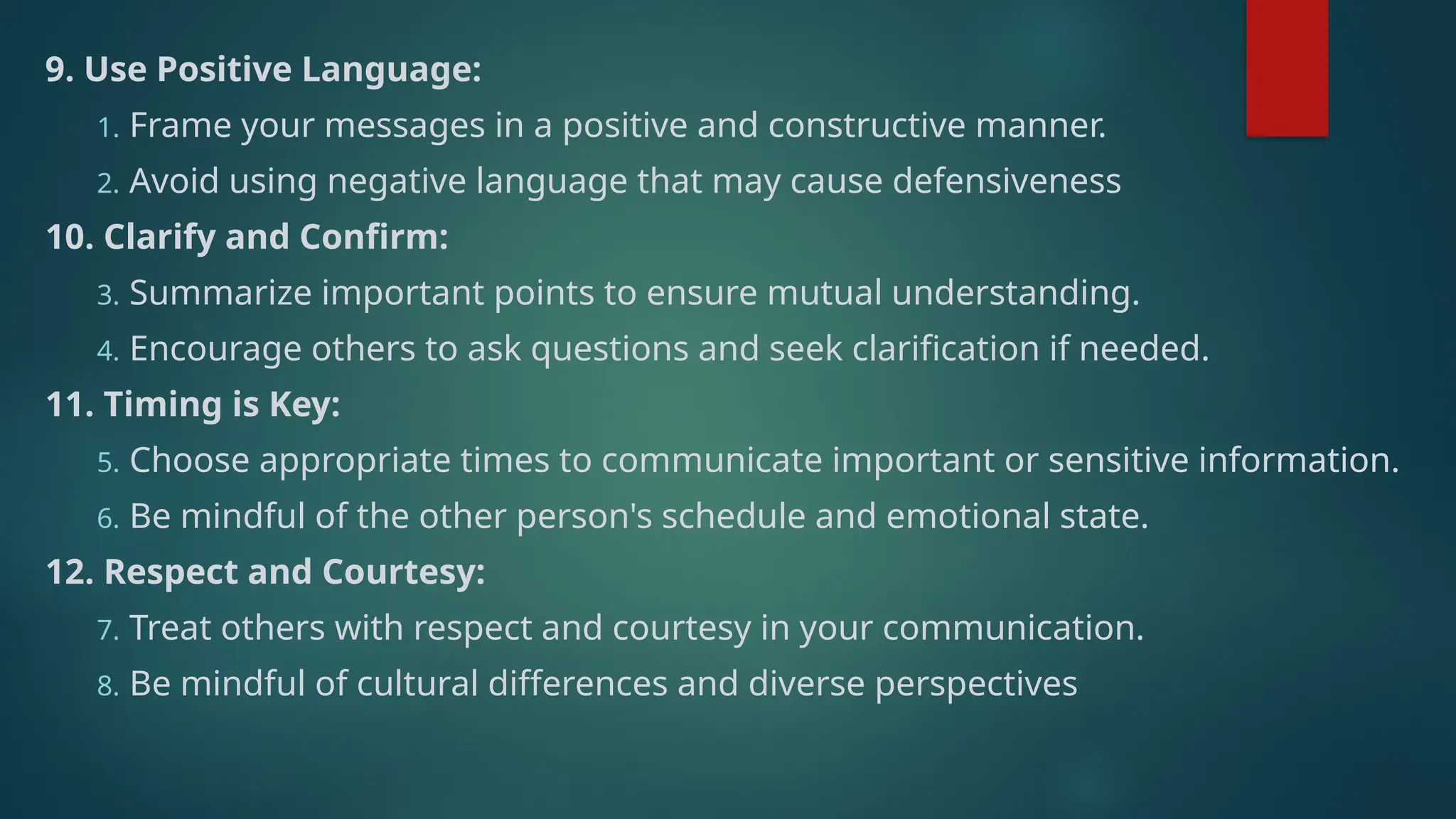 9. Use Positive Language:
1. Frame your messages in a positive and constructive manner.
2. Avoid using negative language that may cause defensiveness
10. Clarify and Confirm:
3. Summarize important points to ensure mutual understanding.
4. Encourage others to ask questions and seek clarification if needed.
11. Timing is Key:
5. Choose appropriate times to communicate important or sensitive information.
6. Be mindful of the other person's schedule and emotional state.
12. Respect and Courtesy:
7. Treat others with respect and courtesy in your communication.
8. Be mindful of cultural differences and diverse perspectives
 