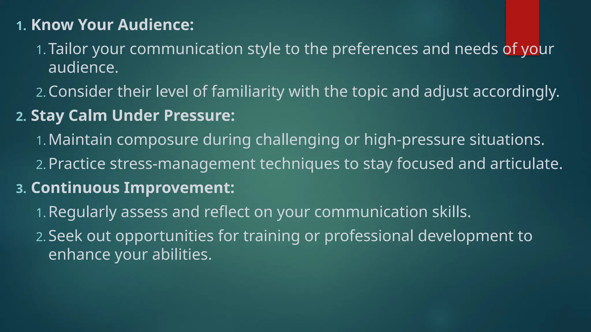 1. Know Your Audience:
1. Tailor your communication style to the preferences and needs of your
audience.
2. Consider their level of familiarity with the topic and adjust accordingly.
2. Stay Calm Under Pressure:
1. Maintain composure during challenging or high-pressure situations.
2. Practice stress-management techniques to stay focused and articulate.
3. Continuous Improvement:
1. Regularly assess and reflect on your communication skills.
2. Seek out opportunities for training or professional development to
enhance your abilities.
 