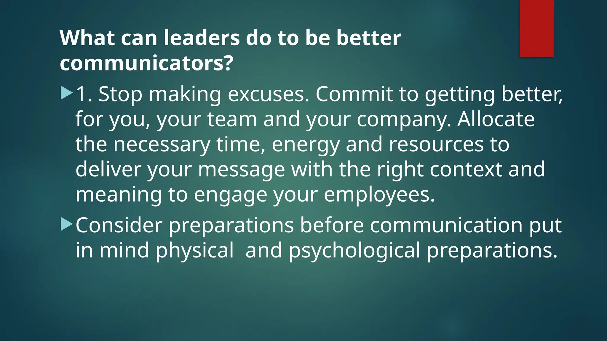 What can leaders do to be better
communicators?
1. Stop making excuses. Commit to getting better,
for you, your team and your company. Allocate
the necessary time, energy and resources to
deliver your message with the right context and
meaning to engage your employees.
Consider preparations before communication put
in mind physical and psychological preparations.
 
