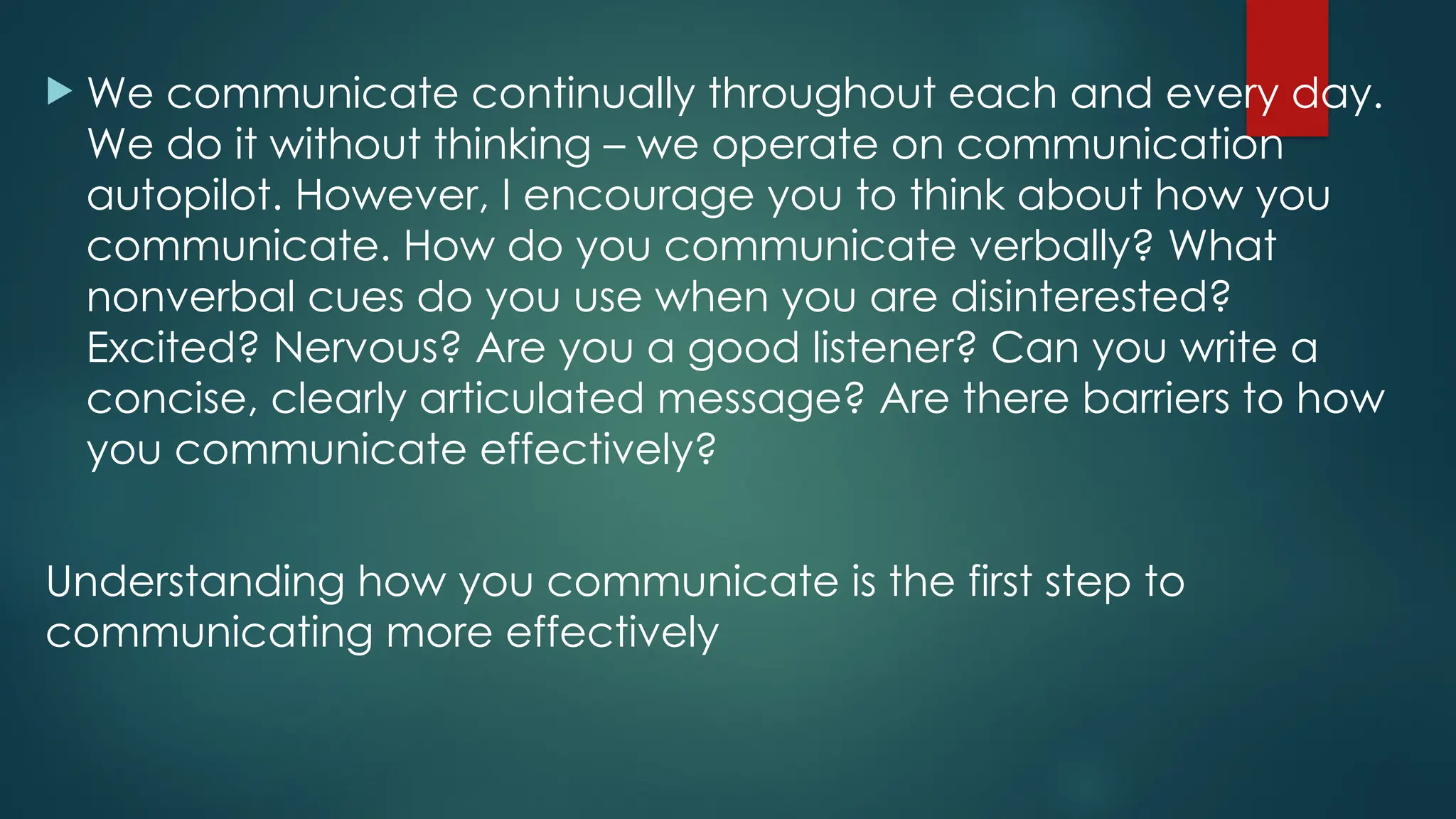  We communicate continually throughout each and every day.
We do it without thinking – we operate on communication
autopilot. However, I encourage you to think about how you
communicate. How do you communicate verbally? What
nonverbal cues do you use when you are disinterested?
Excited? Nervous? Are you a good listener? Can you write a
concise, clearly articulated message? Are there barriers to how
you communicate effectively?
Understanding how you communicate is the first step to
communicating more effectively
 