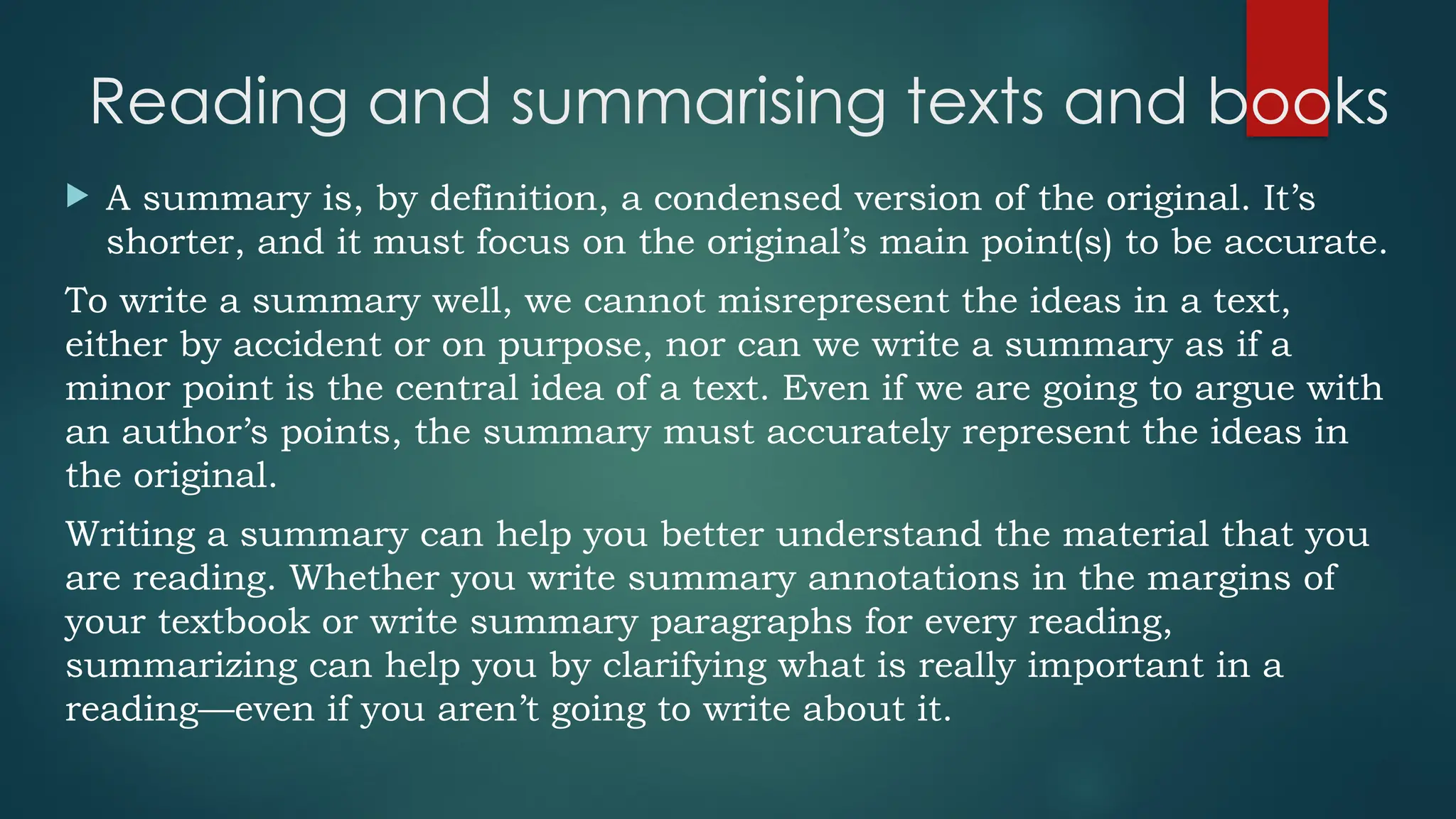 Reading and summarising texts and books
 A summary is, by definition, a condensed version of the original. It’s
shorter, and it must focus on the original’s main point(s) to be accurate.
To write a summary well, we cannot misrepresent the ideas in a text,
either by accident or on purpose, nor can we write a summary as if a
minor point is the central idea of a text. Even if we are going to argue with
an author’s points, the summary must accurately represent the ideas in
the original.
Writing a summary can help you better understand the material that you
are reading. Whether you write summary annotations in the margins of
your textbook or write summary paragraphs for every reading,
summarizing can help you by clarifying what is really important in a
reading—even if you aren’t going to write about it.
 