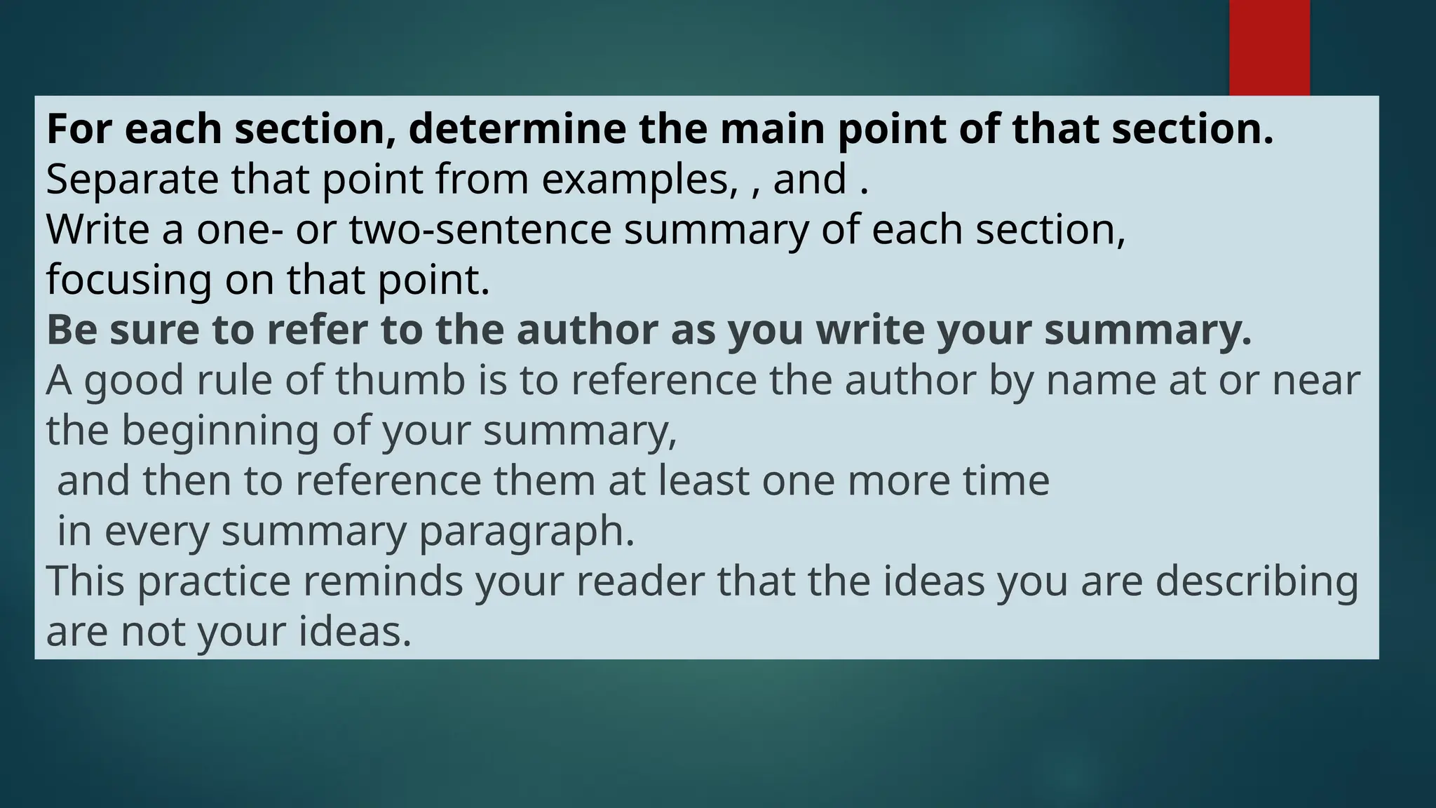For each section, determine the main point of that section.
Separate that point from examples, , and .
Write a one- or two-sentence summary of each section,
focusing on that point.
Be sure to refer to the author as you write your summary.
A good rule of thumb is to reference the author by name at or near
the beginning of your summary,
and then to reference them at least one more time
in every summary paragraph.
This practice reminds your reader that the ideas you are describing
are not your ideas.
 