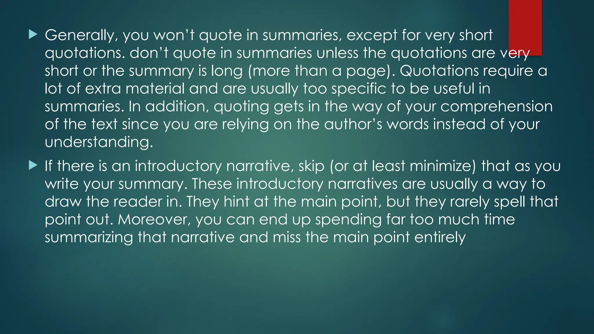  Generally, you won’t quote in summaries, except for very short
quotations. don’t quote in summaries unless the quotations are very
short or the summary is long (more than a page). Quotations require a
lot of extra material and are usually too specific to be useful in
summaries. In addition, quoting gets in the way of your comprehension
of the text since you are relying on the author’s words instead of your
understanding.
 If there is an introductory narrative, skip (or at least minimize) that as you
write your summary. These introductory narratives are usually a way to
draw the reader in. They hint at the main point, but they rarely spell that
point out. Moreover, you can end up spending far too much time
summarizing that narrative and miss the main point entirely
 
