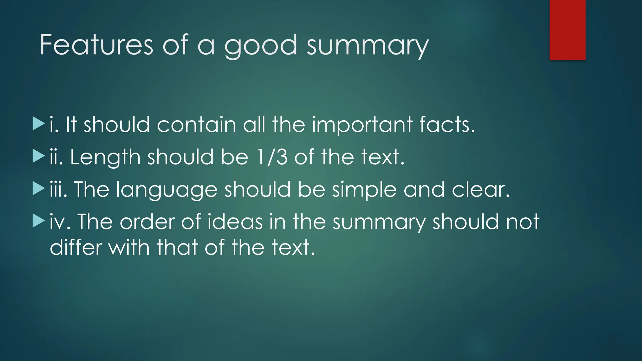 Features of a good summary
 i. It should contain all the important facts.
 ii. Length should be 1/3 of the text.
 iii. The language should be simple and clear.
 iv. The order of ideas in the summary should not
differ with that of the text.
 