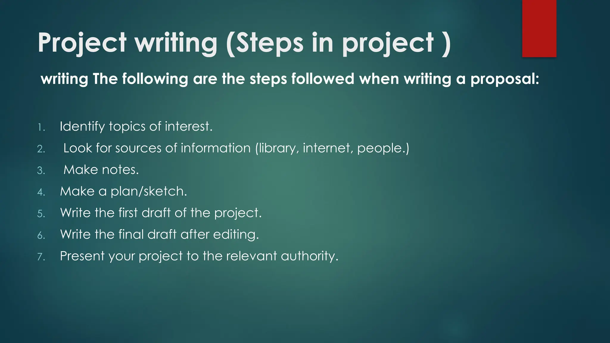 Project writing (Steps in project )
writing The following are the steps followed when writing a proposal:
1. Identify topics of interest.
2. Look for sources of information (library, internet, people.)
3. Make notes.
4. Make a plan/sketch.
5. Write the first draft of the project.
6. Write the final draft after editing.
7. Present your project to the relevant authority.
 