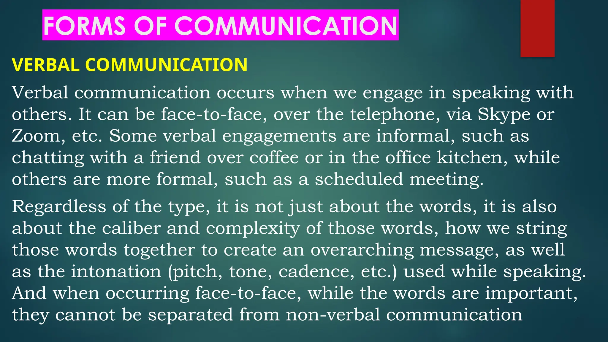 FORMS OF COMMUNICATION
VERBAL COMMUNICATION
Verbal communication occurs when we engage in speaking with
others. It can be face-to-face, over the telephone, via Skype or
Zoom, etc. Some verbal engagements are informal, such as
chatting with a friend over coffee or in the office kitchen, while
others are more formal, such as a scheduled meeting.
Regardless of the type, it is not just about the words, it is also
about the caliber and complexity of those words, how we string
those words together to create an overarching message, as well
as the intonation (pitch, tone, cadence, etc.) used while speaking.
And when occurring face-to-face, while the words are important,
they cannot be separated from non-verbal communication
 