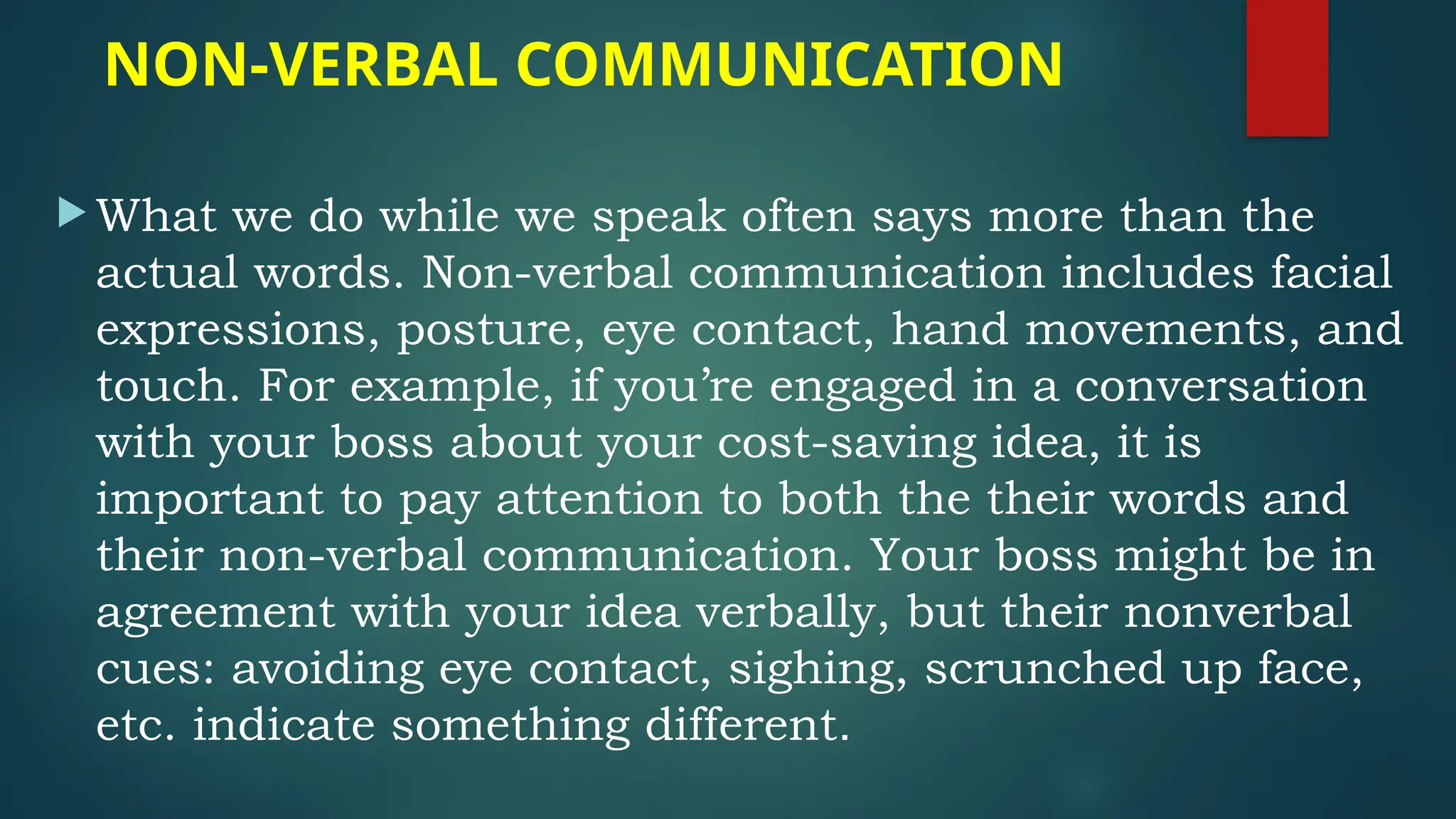 NON-VERBAL COMMUNICATION
 What we do while we speak often says more than the
actual words. Non-verbal communication includes facial
expressions, posture, eye contact, hand movements, and
touch. For example, if you’re engaged in a conversation
with your boss about your cost-saving idea, it is
important to pay attention to both the their words and
their non-verbal communication. Your boss might be in
agreement with your idea verbally, but their nonverbal
cues: avoiding eye contact, sighing, scrunched up face,
etc. indicate something different.
 