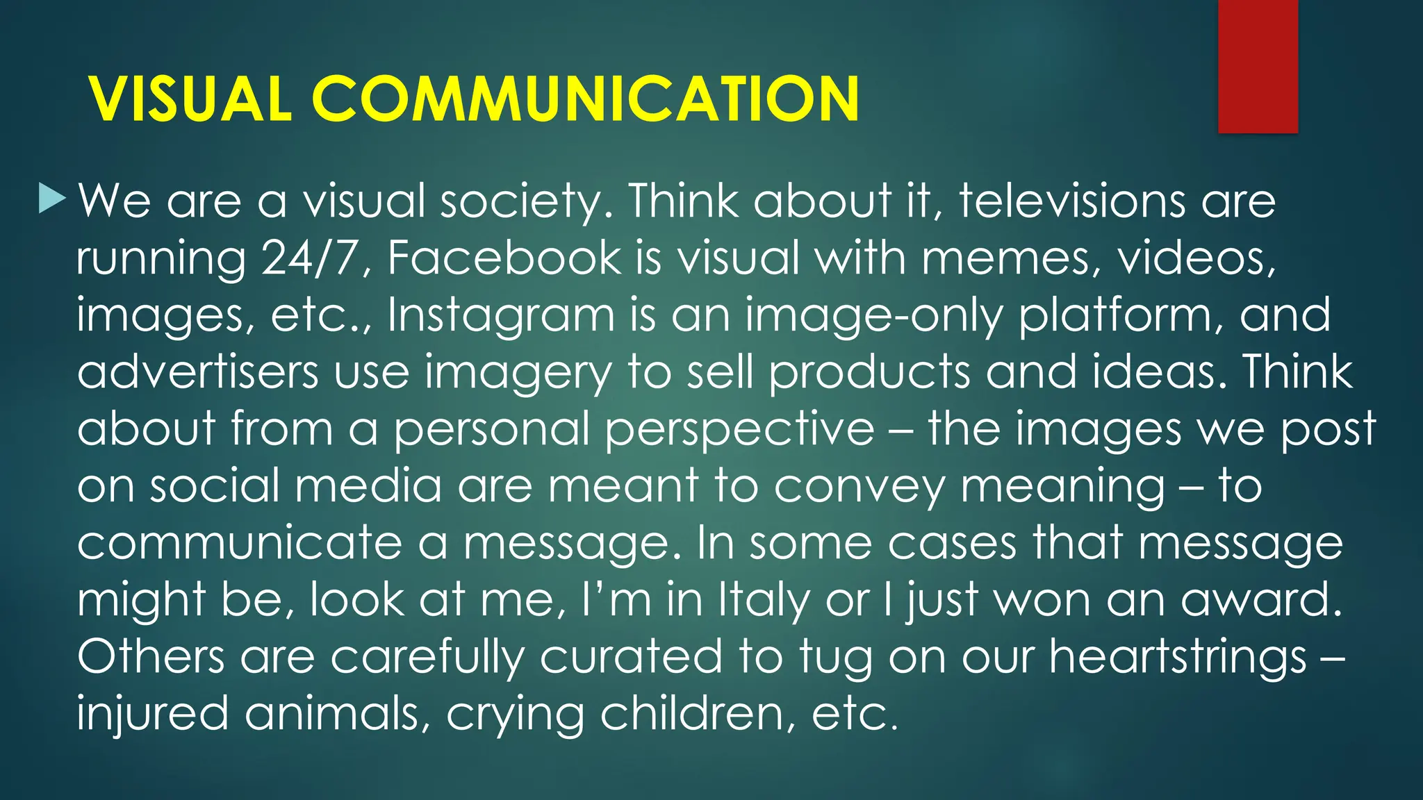 VISUAL COMMUNICATION
 We are a visual society. Think about it, televisions are
running 24/7, Facebook is visual with memes, videos,
images, etc., Instagram is an image-only platform, and
advertisers use imagery to sell products and ideas. Think
about from a personal perspective – the images we post
on social media are meant to convey meaning – to
communicate a message. In some cases that message
might be, look at me, I’m in Italy or I just won an award.
Others are carefully curated to tug on our heartstrings –
injured animals, crying children, etc.
 
