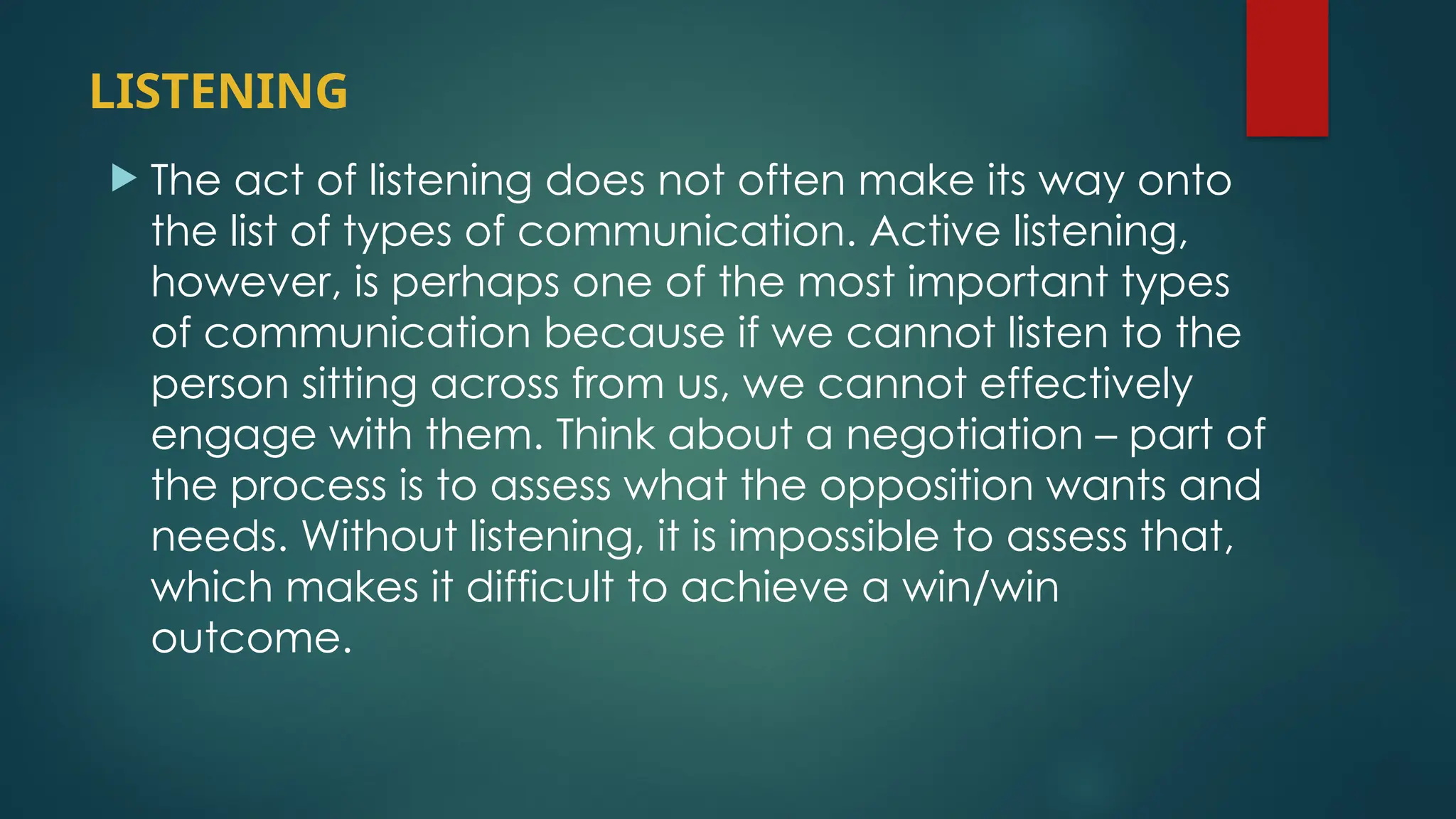 LISTENING
 The act of listening does not often make its way onto
the list of types of communication. Active listening,
however, is perhaps one of the most important types
of communication because if we cannot listen to the
person sitting across from us, we cannot effectively
engage with them. Think about a negotiation – part of
the process is to assess what the opposition wants and
needs. Without listening, it is impossible to assess that,
which makes it difficult to achieve a win/win
outcome.
 