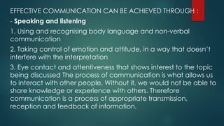 EFFECTIVE COMMUNICATION CAN BE ACHIEVED THROUGH :
- Speaking and listening
1. Using and recognising body language and non-verbal
communication
2. Taking control of emotion and attitude, in a way that doesn’t
interfere with the interpretation
3. Eye contact and attentiveness that shows interest to the topic
being discussed The process of communication is what allows us
to interact with other people. Without it, we would not be able to
share knowledge or experience with others. Therefore
communication is a process of appropriate transmission,
reception and feedback of information.
 