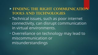  Finding the right communication
tools and technologies
• Technical issues, such as poor internet
connectivity, can disrupt communication
in virtual environments.
• Overreliance on technology may lead to
miscommunication or
misunderstandings
 