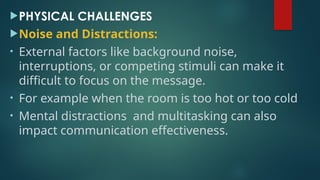 PHYSICAL CHALLENGES
Noise and Distractions:
• External factors like background noise,
interruptions, or competing stimuli can make it
difficult to focus on the message.
• For example when the room is too hot or too cold
• Mental distractions and multitasking can also
impact communication effectiveness.
 