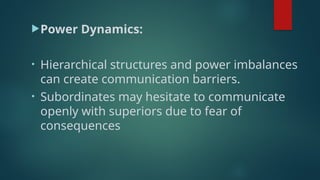 Power Dynamics:
• Hierarchical structures and power imbalances
can create communication barriers.
• Subordinates may hesitate to communicate
openly with superiors due to fear of
consequences
 