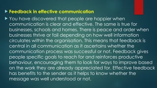  Feedback in effective communication
 You have discovered that people are happier when
communication is clear and effective. The same is true for
businesses, schools and homes. There is peace and order when
businesses thrive or fail depending on how well information
circulates within the organisation. This means that feedback is
central in all communication as it ascertains whether the
communication process was successful or not. Feedback gives
people specific goals to reach for and reinforces productive
behaviour, encouraging them to look for ways to improve based
on the work they are already appreciated for. Effective feedback
has benefits to the sender as it helps to know whether the
message was well understood or not.
 