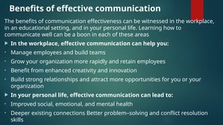 Benefits of effective communication
The benefits of communication effectiveness can be witnessed in the workplace,
in an educational setting, and in your personal life. Learning how to
communicate well can be a boon in each of these areas
 In the workplace, effective communication can help you:
• Manage employees and build teams
• Grow your organization more rapidly and retain employees
• Benefit from enhanced creativity and innovation
• Build strong relationships and attract more opportunities for you or your
organization
 In your personal life, effective communication can lead to:
• Improved social, emotional, and mental health
• Deeper existing connections Better problem–solving and conflict resolution
skills
 