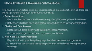HOW TO OVERCOME THE CHALLENGES OF COMMUNICATION .
Effective communication is crucial in personal and professional settings. Here are
some tips to enhance your communication skills:
1. Active Listening:
1. Focus on the speaker, avoid interrupting, and give them your full attention.
2. Reflect on what has been said before responding to ensure understanding.
2. Clarity and Conciseness:
1. Express your ideas clearly and avoid unnecessary jargon.
2. Be concise and get to the point to prevent confusion.
3. Non-Verbal Communication:
1. Pay attention to your body language, facial expressions, and gestures.
2. Maintain eye contact and use appropriate non-verbal cues to support your
message.
 