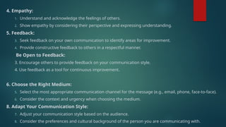 4. Empathy:
1. Understand and acknowledge the feelings of others.
2. Show empathy by considering their perspective and expressing understanding.
5. Feedback:
3. Seek feedback on your own communication to identify areas for improvement.
4. Provide constructive feedback to others in a respectful manner.
Be Open to Feedback:
3. Encourage others to provide feedback on your communication style.
4. Use feedback as a tool for continuous improvement.
6. Choose the Right Medium:
5. Select the most appropriate communication channel for the message (e.g., email, phone, face-to-face).
6. Consider the context and urgency when choosing the medium.
8. Adapt Your Communication Style:
7. Adjust your communication style based on the audience.
8. Consider the preferences and cultural background of the person you are communicating with.
 