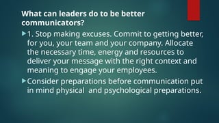 What can leaders do to be better
communicators?
1. Stop making excuses. Commit to getting better,
for you, your team and your company. Allocate
the necessary time, energy and resources to
deliver your message with the right context and
meaning to engage your employees.
Consider preparations before communication put
in mind physical and psychological preparations.
 