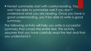  Honest summaries start with careful reading. You
won’t be able to summarize well if you don’t
understand what you are reading. Once you have a
good understanding, you’ll be able to write a good
summary.
The following activity will help you write a successful
summary that covers the entire text. This activity
assumes that you have carefully read the text and that
you understand it.
 