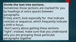 Divide the text into sections.
Sometimes those sections are marked for you
by headings or extra spaces between
paragraphs.
If they aren’t, look especially for that indicate
contrast or sequence, which frequently indicate
a shift in focus.
Don’t worry about getting these sections
“right”; instead, make sure that you understand
why you are grouping those particular
paragraphs together
 
