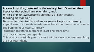 For each section, determine the main point of that section.
Separate that point from examples, , and .
Write a one- or two-sentence summary of each section,
focusing on that point.
Be sure to refer to the author as you write your summary.
A good rule of thumb is to reference the author by name at or near
the beginning of your summary,
and then to reference them at least one more time
in every summary paragraph.
This practice reminds your reader that the ideas you are describing
are not your ideas.
 