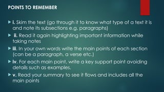 POINTS TO REMEMBER
 i. Skim the text (go through it to know what type of a text it is
and note its subsections e.g. paragraphs)
 ii. Read it again highlighting important information while
taking notes
 iii. In your own words write the main points of each section
(can be a paragraph, a verse etc.)
 iv. For each main point, write a key support point avoiding
details such as examples.
 v. Read your summary to see it flows and includes all the
main points
 