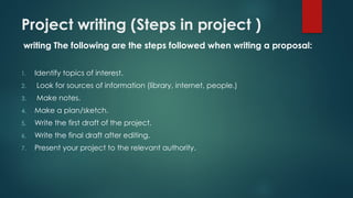 Project writing (Steps in project )
writing The following are the steps followed when writing a proposal:
1. Identify topics of interest.
2. Look for sources of information (library, internet, people.)
3. Make notes.
4. Make a plan/sketch.
5. Write the first draft of the project.
6. Write the final draft after editing.
7. Present your project to the relevant authority.
 