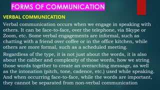 FORMS OF COMMUNICATION
VERBAL COMMUNICATION
Verbal communication occurs when we engage in speaking with
others. It can be face-to-face, over the telephone, via Skype or
Zoom, etc. Some verbal engagements are informal, such as
chatting with a friend over coffee or in the office kitchen, while
others are more formal, such as a scheduled meeting.
Regardless of the type, it is not just about the words, it is also
about the caliber and complexity of those words, how we string
those words together to create an overarching message, as well
as the intonation (pitch, tone, cadence, etc.) used while speaking.
And when occurring face-to-face, while the words are important,
they cannot be separated from non-verbal communication
 