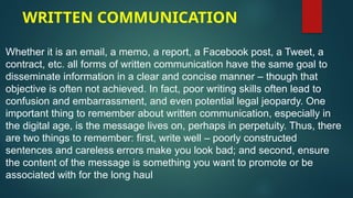 WRITTEN COMMUNICATION
Whether it is an email, a memo, a report, a Facebook post, a Tweet, a
contract, etc. all forms of written communication have the same goal to
disseminate information in a clear and concise manner – though that
objective is often not achieved. In fact, poor writing skills often lead to
confusion and embarrassment, and even potential legal jeopardy. One
important thing to remember about written communication, especially in
the digital age, is the message lives on, perhaps in perpetuity. Thus, there
are two things to remember: first, write well – poorly constructed
sentences and careless errors make you look bad; and second, ensure
the content of the message is something you want to promote or be
associated with for the long haul
 