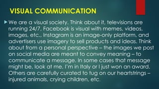VISUAL COMMUNICATION
 We are a visual society. Think about it, televisions are
running 24/7, Facebook is visual with memes, videos,
images, etc., Instagram is an image-only platform, and
advertisers use imagery to sell products and ideas. Think
about from a personal perspective – the images we post
on social media are meant to convey meaning – to
communicate a message. In some cases that message
might be, look at me, I’m in Italy or I just won an award.
Others are carefully curated to tug on our heartstrings –
injured animals, crying children, etc.
 