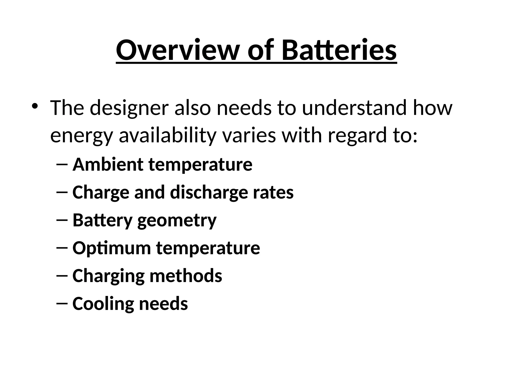 Overview of Batteries
• The designer also needs to understand how
energy availability varies with regard to:
– Ambient temperature
– Charge and discharge rates
– Battery geometry
– Optimum temperature
– Charging methods
– Cooling needs
 