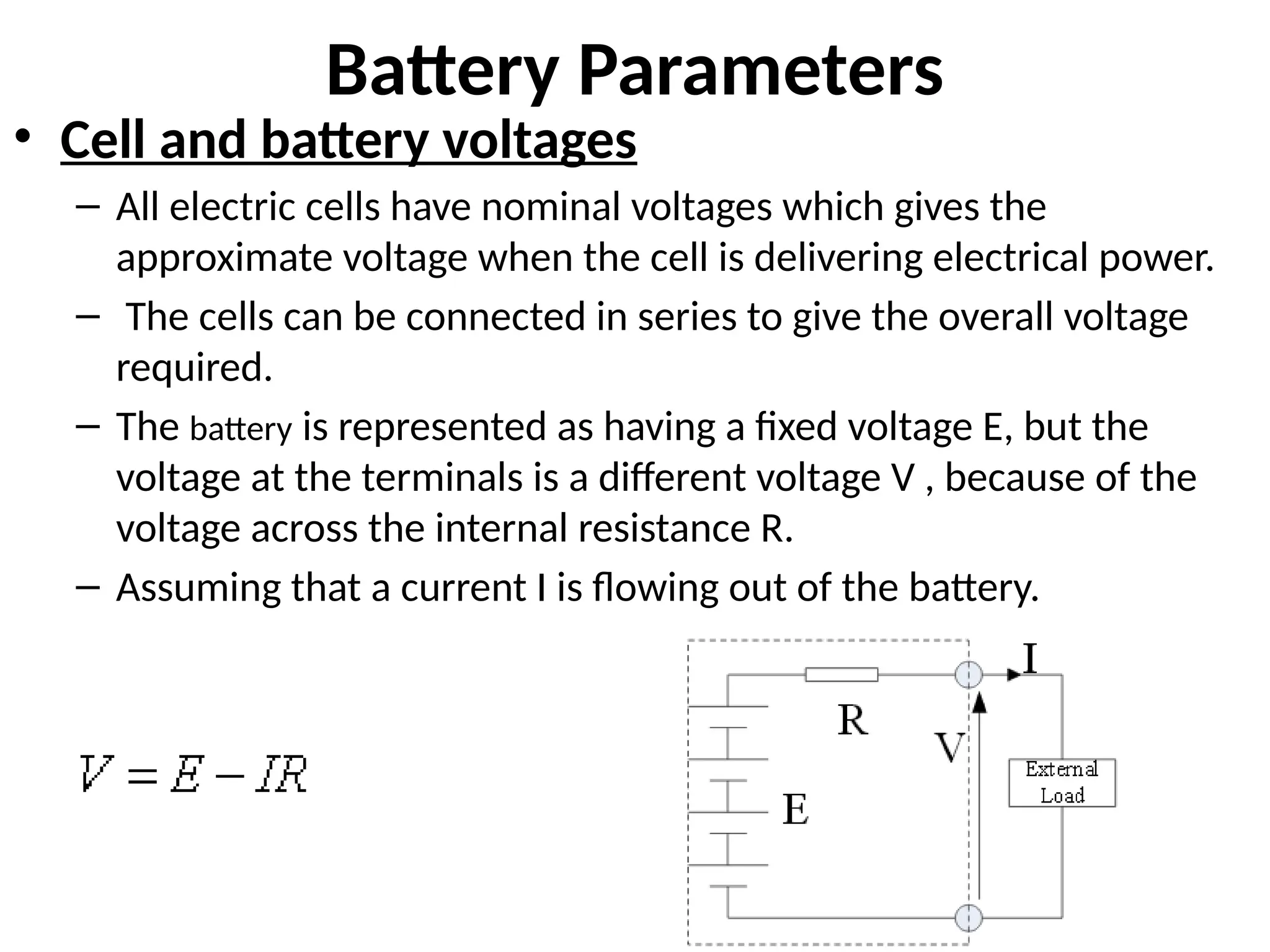 Battery Parameters
• Cell and battery voltages
– All electric cells have nominal voltages which gives the
approximate voltage when the cell is delivering electrical power.
– The cells can be connected in series to give the overall voltage
required.
– The battery is represented as having a fixed voltage E, but the
voltage at the terminals is a different voltage V , because of the
voltage across the internal resistance R.
– Assuming that a current I is flowing out of the battery.
 