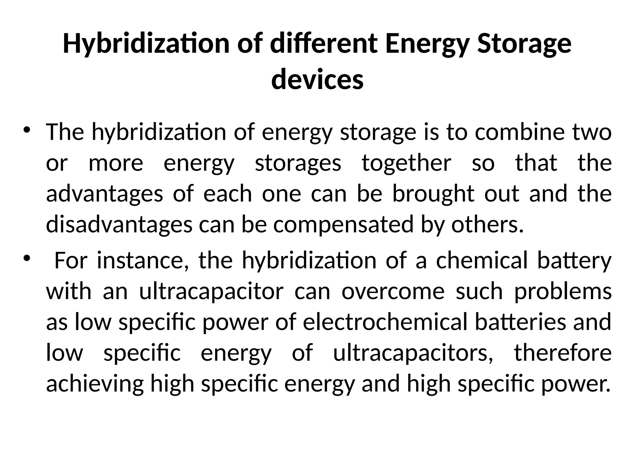 Hybridization of different Energy Storage
devices
• The hybridization of energy storage is to combine two
or more energy storages together so that the
advantages of each one can be brought out and the
disadvantages can be compensated by others.
• For instance, the hybridization of a chemical battery
with an ultracapacitor can overcome such problems
as low specific power of electrochemical batteries and
low specific energy of ultracapacitors, therefore
achieving high specific energy and high specific power.
 