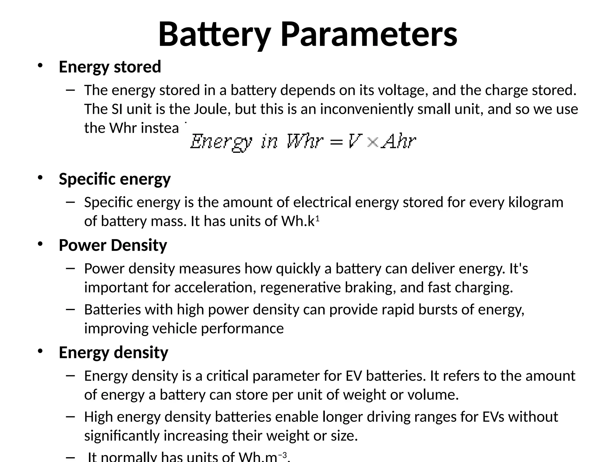 Battery Parameters
• Energy stored
– The energy stored in a battery depends on its voltage, and the charge stored.
The SI unit is the Joule, but this is an inconveniently small unit, and so we use
the Whr instead.
• Specific energy
– Specific energy is the amount of electrical energy stored for every kilogram
of battery mass. It has units of Wh.k1
• Power Density
– Power density measures how quickly a battery can deliver energy. It's
important for acceleration, regenerative braking, and fast charging.
– Batteries with high power density can provide rapid bursts of energy,
improving vehicle performance
• Energy density
– Energy density is a critical parameter for EV batteries. It refers to the amount
of energy a battery can store per unit of weight or volume.
– High energy density batteries enable longer driving ranges for EVs without
significantly increasing their weight or size.
– −3
 
