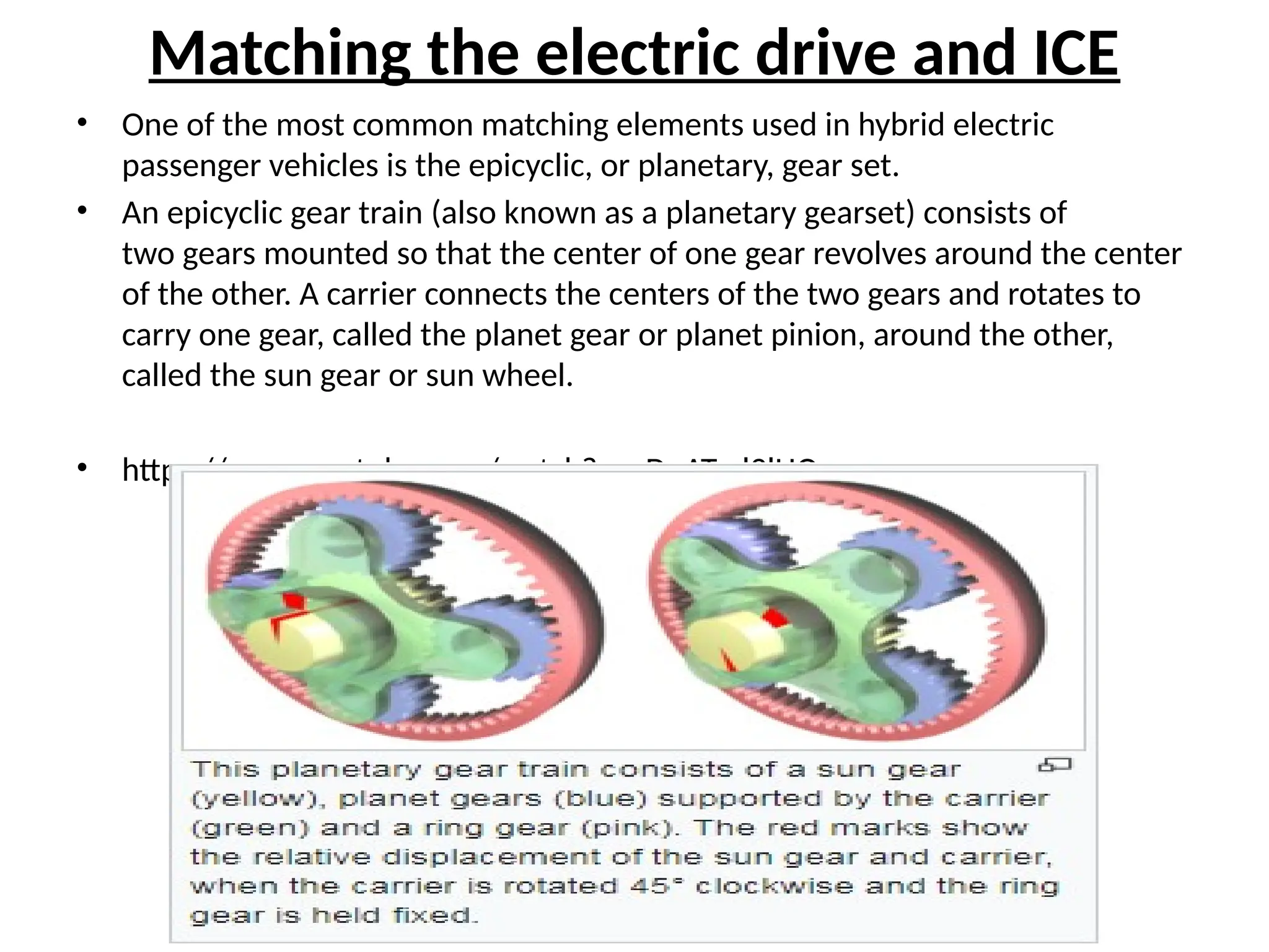 Matching the electric drive and ICE
• One of the most common matching elements used in hybrid electric
passenger vehicles is the epicyclic, or planetary, gear set.
• An epicyclic gear train (also known as a planetary gearset) consists of
two gears mounted so that the center of one gear revolves around the center
of the other. A carrier connects the centers of the two gears and rotates to
carry one gear, called the planet gear or planet pinion, around the other,
called the sun gear or sun wheel.
• https://www.youtube.com/watch?v=gDnATml2lHQ
 