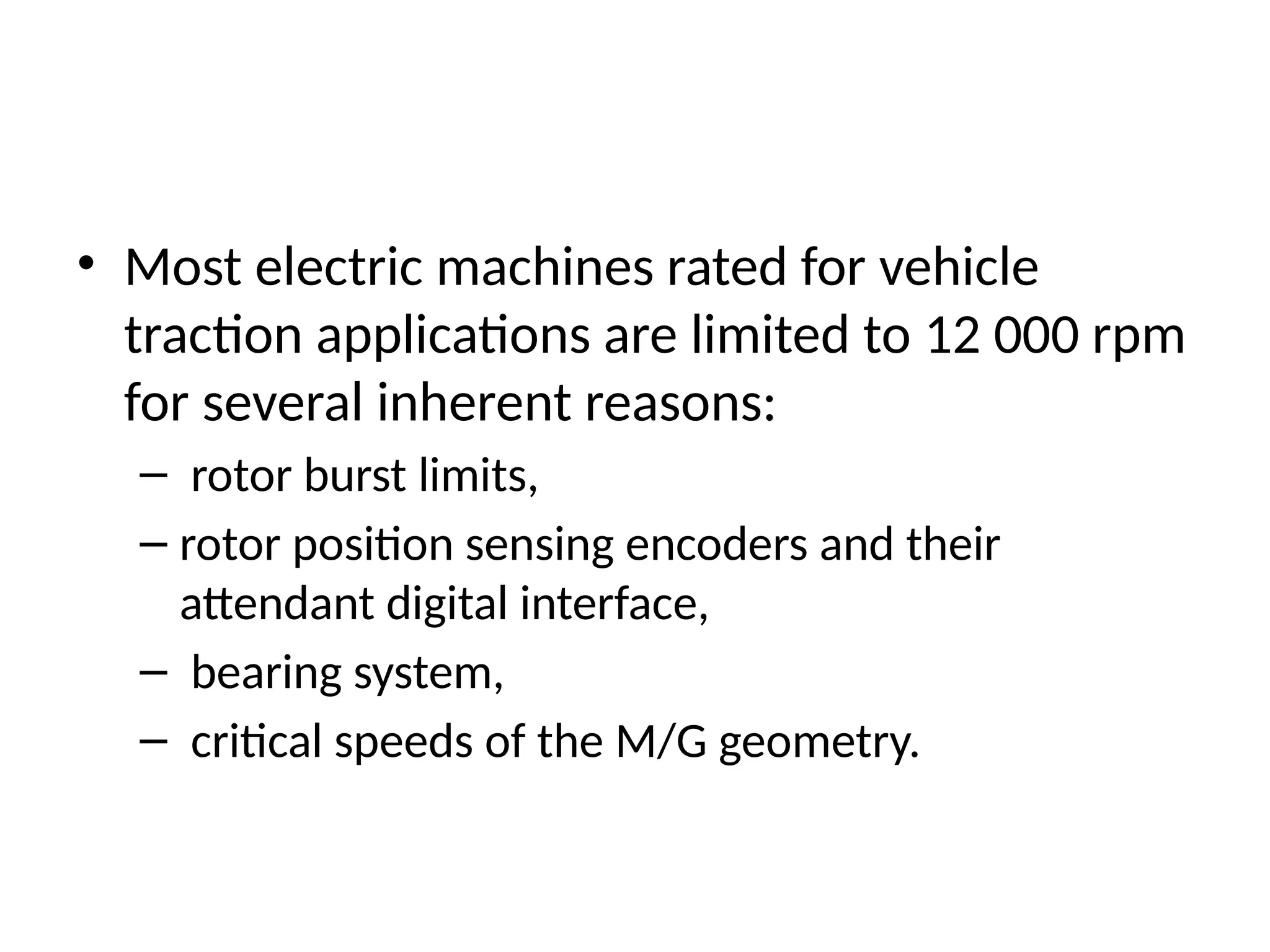 • Most electric machines rated for vehicle
traction applications are limited to 12 000 rpm
for several inherent reasons:
– rotor burst limits,
– rotor position sensing encoders and their
attendant digital interface,
– bearing system,
– critical speeds of the M/G geometry.
 