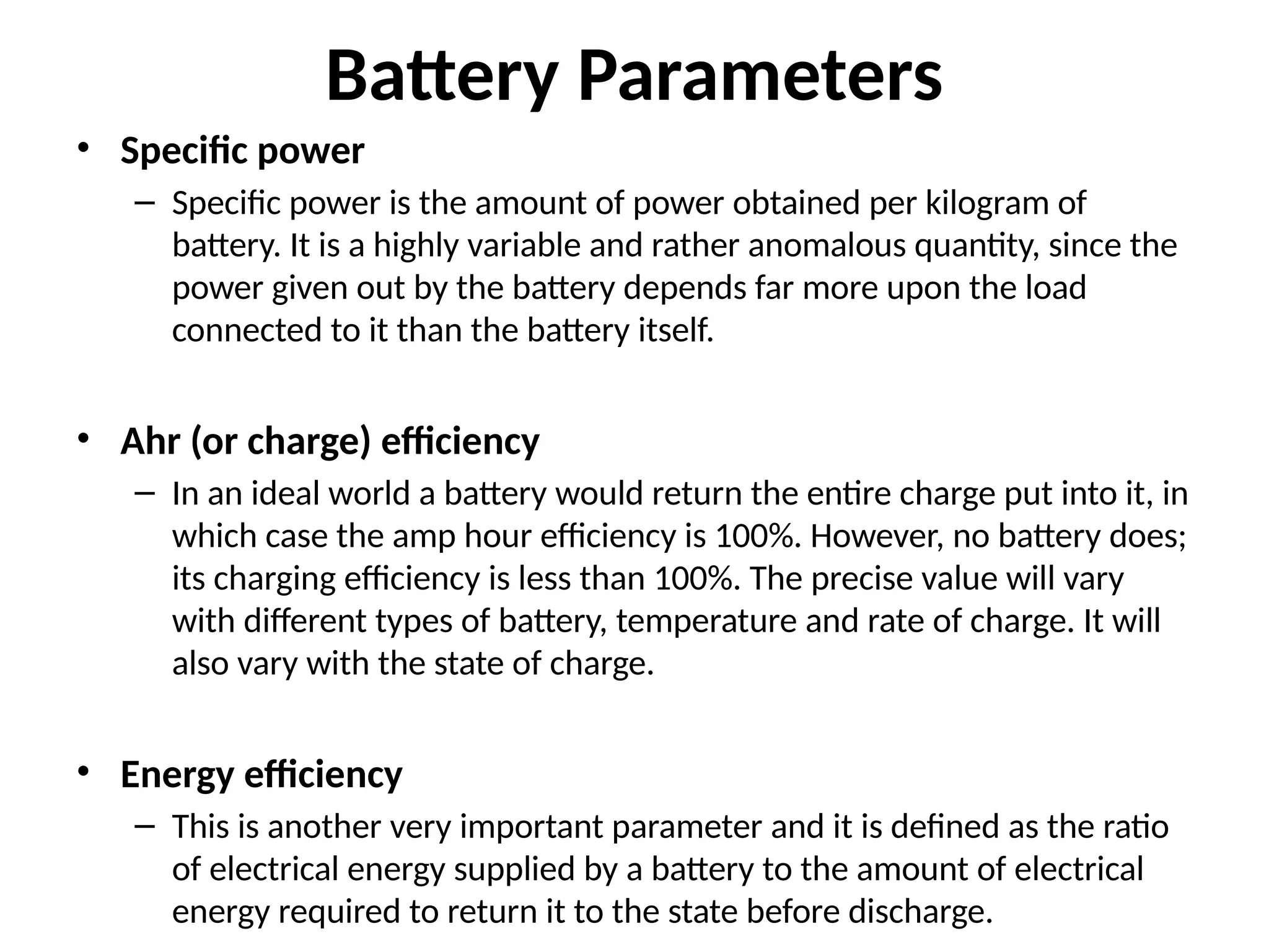 Battery Parameters
• Specific power
– Specific power is the amount of power obtained per kilogram of
battery. It is a highly variable and rather anomalous quantity, since the
power given out by the battery depends far more upon the load
connected to it than the battery itself.
• Ahr (or charge) efficiency
– In an ideal world a battery would return the entire charge put into it, in
which case the amp hour efficiency is 100%. However, no battery does;
its charging efficiency is less than 100%. The precise value will vary
with different types of battery, temperature and rate of charge. It will
also vary with the state of charge.
• Energy efficiency
– This is another very important parameter and it is defined as the ratio
of electrical energy supplied by a battery to the amount of electrical
energy required to return it to the state before discharge.
 