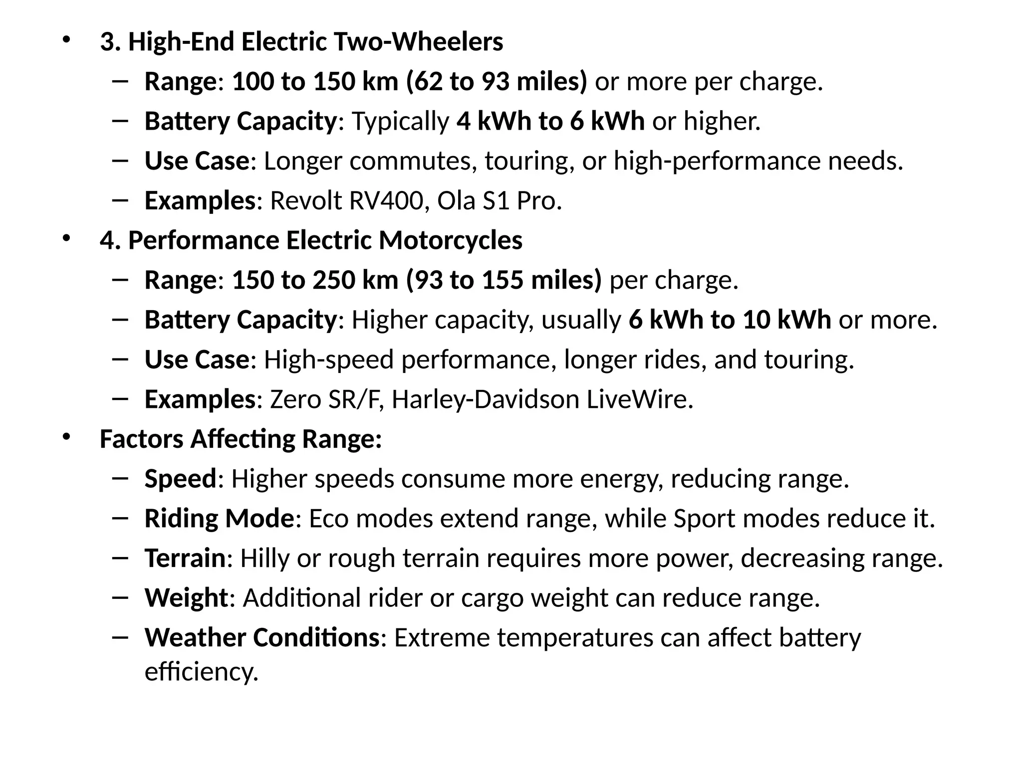 • 3. High-End Electric Two-Wheelers
– Range: 100 to 150 km (62 to 93 miles) or more per charge.
– Battery Capacity: Typically 4 kWh to 6 kWh or higher.
– Use Case: Longer commutes, touring, or high-performance needs.
– Examples: Revolt RV400, Ola S1 Pro.
• 4. Performance Electric Motorcycles
– Range: 150 to 250 km (93 to 155 miles) per charge.
– Battery Capacity: Higher capacity, usually 6 kWh to 10 kWh or more.
– Use Case: High-speed performance, longer rides, and touring.
– Examples: Zero SR/F, Harley-Davidson LiveWire.
• Factors Affecting Range:
– Speed: Higher speeds consume more energy, reducing range.
– Riding Mode: Eco modes extend range, while Sport modes reduce it.
– Terrain: Hilly or rough terrain requires more power, decreasing range.
– Weight: Additional rider or cargo weight can reduce range.
– Weather Conditions: Extreme temperatures can affect battery
efficiency.
 