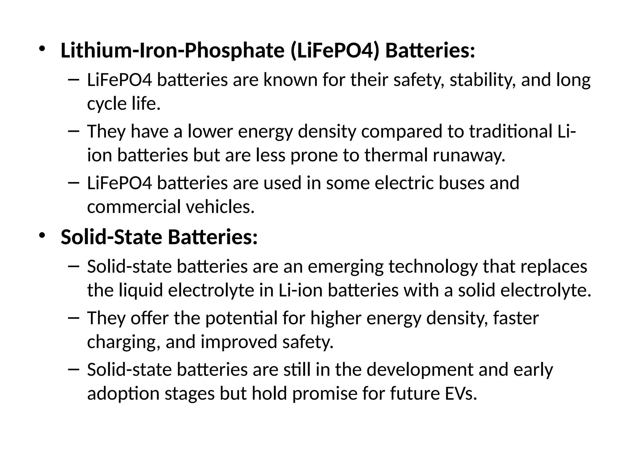 • Lithium-Iron-Phosphate (LiFePO4) Batteries:
– LiFePO4 batteries are known for their safety, stability, and long
cycle life.
– They have a lower energy density compared to traditional Li-
ion batteries but are less prone to thermal runaway.
– LiFePO4 batteries are used in some electric buses and
commercial vehicles.
• Solid-State Batteries:
– Solid-state batteries are an emerging technology that replaces
the liquid electrolyte in Li-ion batteries with a solid electrolyte.
– They offer the potential for higher energy density, faster
charging, and improved safety.
– Solid-state batteries are still in the development and early
adoption stages but hold promise for future EVs.
 