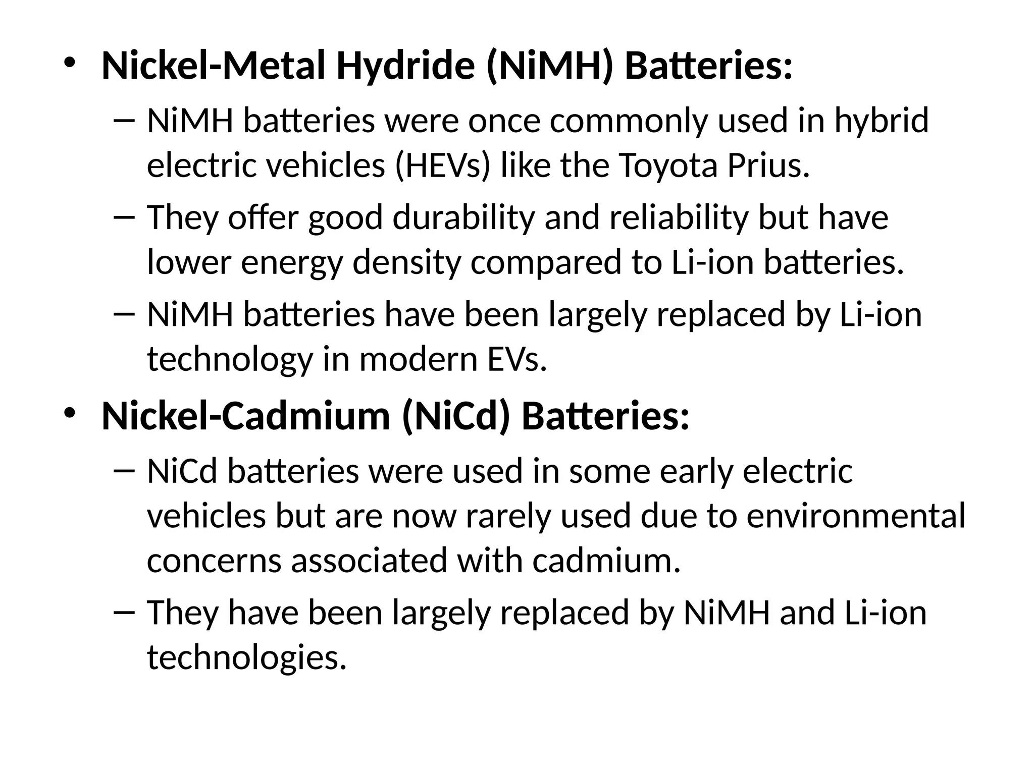 • Nickel-Metal Hydride (NiMH) Batteries:
– NiMH batteries were once commonly used in hybrid
electric vehicles (HEVs) like the Toyota Prius.
– They offer good durability and reliability but have
lower energy density compared to Li-ion batteries.
– NiMH batteries have been largely replaced by Li-ion
technology in modern EVs.
• Nickel-Cadmium (NiCd) Batteries:
– NiCd batteries were used in some early electric
vehicles but are now rarely used due to environmental
concerns associated with cadmium.
– They have been largely replaced by NiMH and Li-ion
technologies.
 