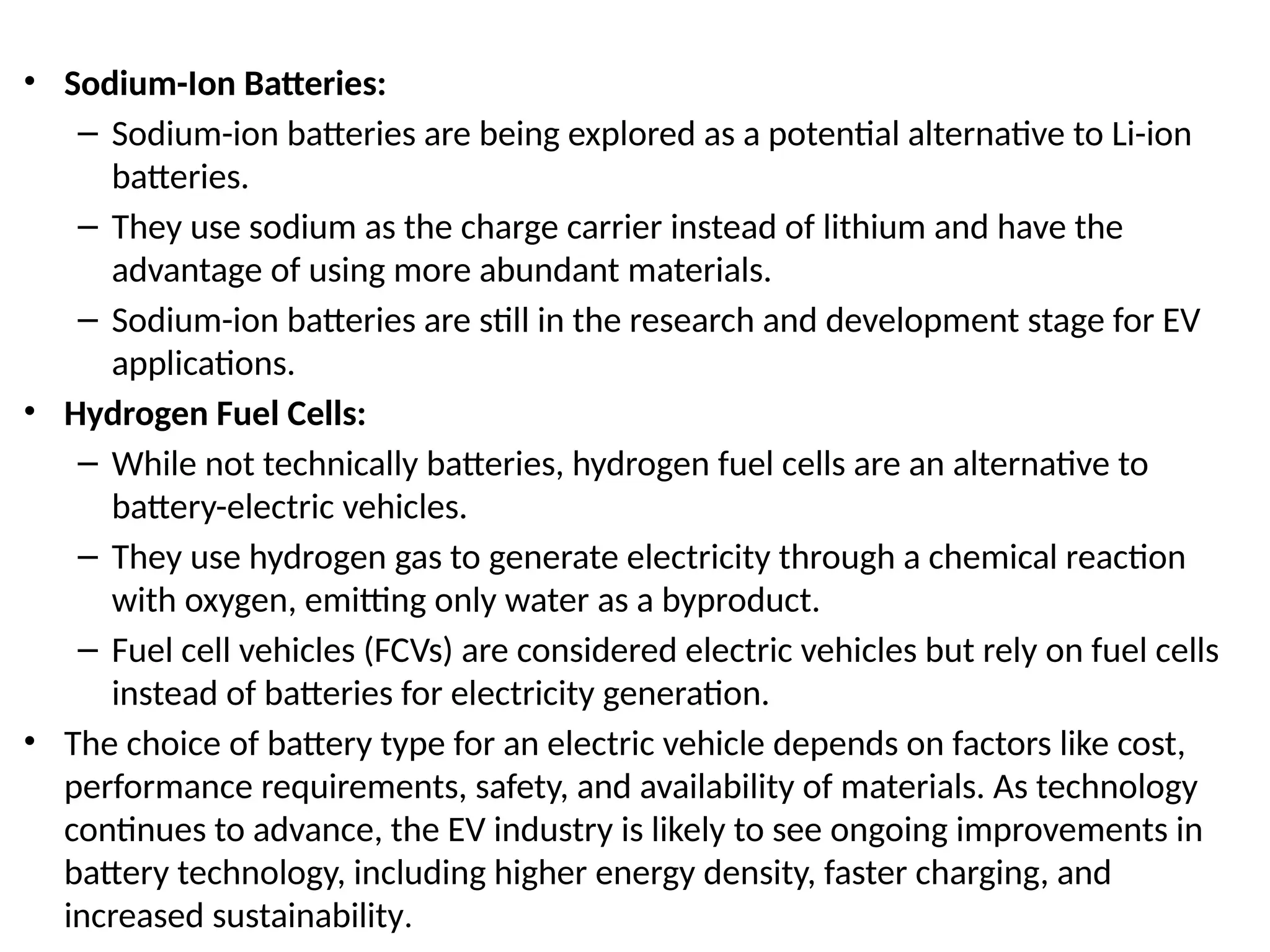 • Sodium-Ion Batteries:
– Sodium-ion batteries are being explored as a potential alternative to Li-ion
batteries.
– They use sodium as the charge carrier instead of lithium and have the
advantage of using more abundant materials.
– Sodium-ion batteries are still in the research and development stage for EV
applications.
• Hydrogen Fuel Cells:
– While not technically batteries, hydrogen fuel cells are an alternative to
battery-electric vehicles.
– They use hydrogen gas to generate electricity through a chemical reaction
with oxygen, emitting only water as a byproduct.
– Fuel cell vehicles (FCVs) are considered electric vehicles but rely on fuel cells
instead of batteries for electricity generation.
• The choice of battery type for an electric vehicle depends on factors like cost,
performance requirements, safety, and availability of materials. As technology
continues to advance, the EV industry is likely to see ongoing improvements in
battery technology, including higher energy density, faster charging, and
increased sustainability.
 