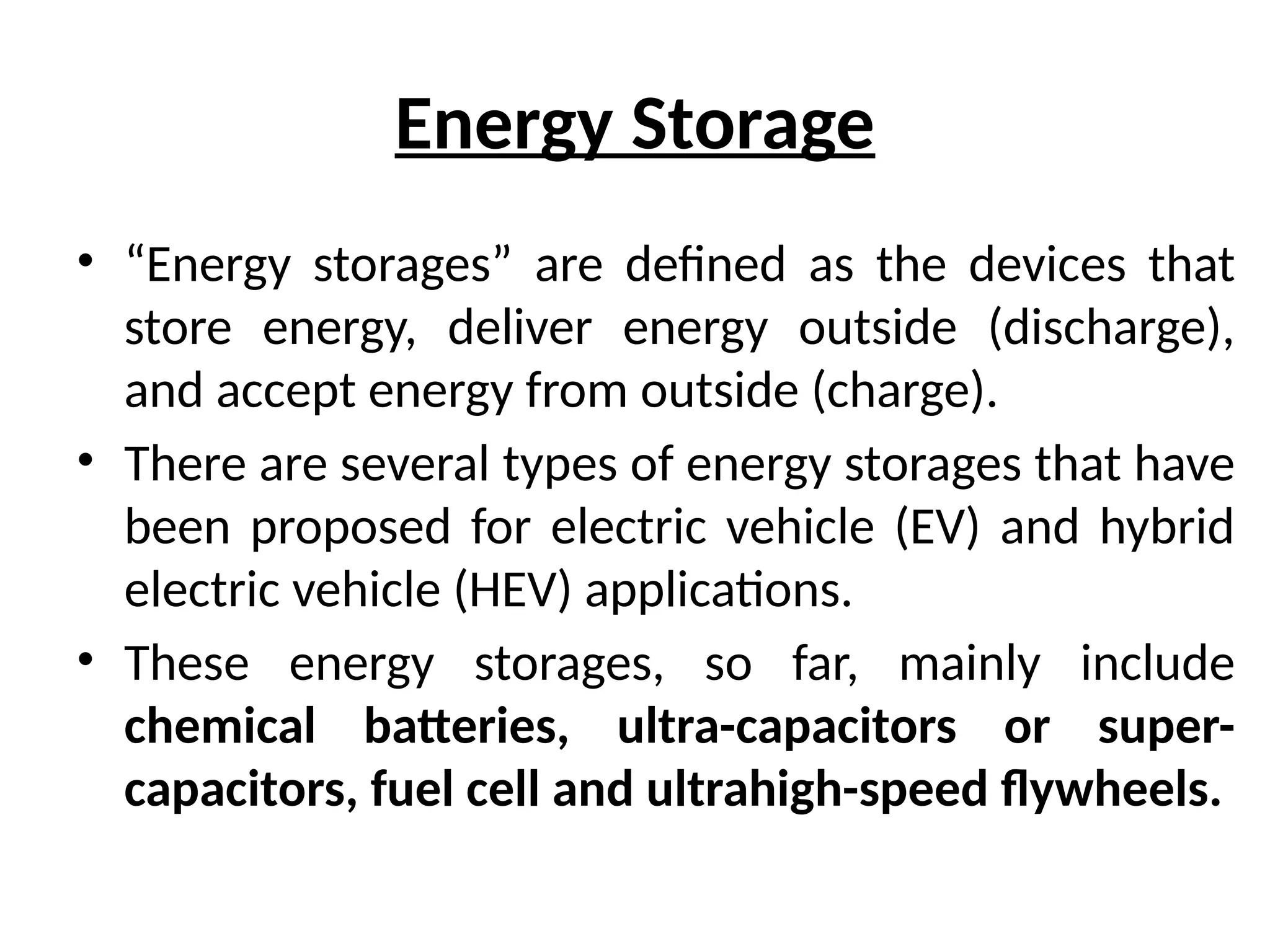 Energy Storage
• “Energy storages” are defined as the devices that
store energy, deliver energy outside (discharge),
and accept energy from outside (charge).
• There are several types of energy storages that have
been proposed for electric vehicle (EV) and hybrid
electric vehicle (HEV) applications.
• These energy storages, so far, mainly include
chemical batteries, ultra-capacitors or super-
capacitors, fuel cell and ultrahigh-speed flywheels.
 