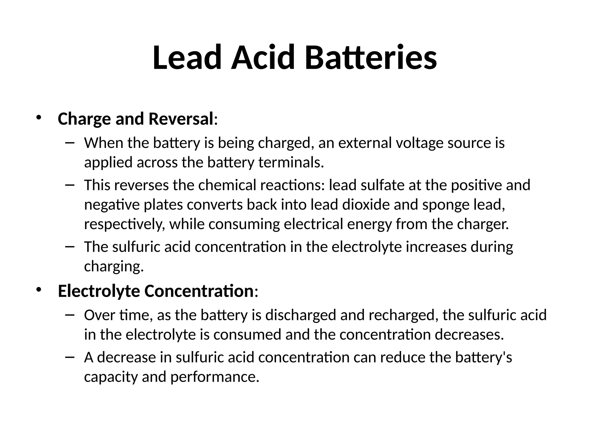 Lead Acid Batteries
• Charge and Reversal:
– When the battery is being charged, an external voltage source is
applied across the battery terminals.
– This reverses the chemical reactions: lead sulfate at the positive and
negative plates converts back into lead dioxide and sponge lead,
respectively, while consuming electrical energy from the charger.
– The sulfuric acid concentration in the electrolyte increases during
charging.
• Electrolyte Concentration:
– Over time, as the battery is discharged and recharged, the sulfuric acid
in the electrolyte is consumed and the concentration decreases.
– A decrease in sulfuric acid concentration can reduce the battery's
capacity and performance.
 
