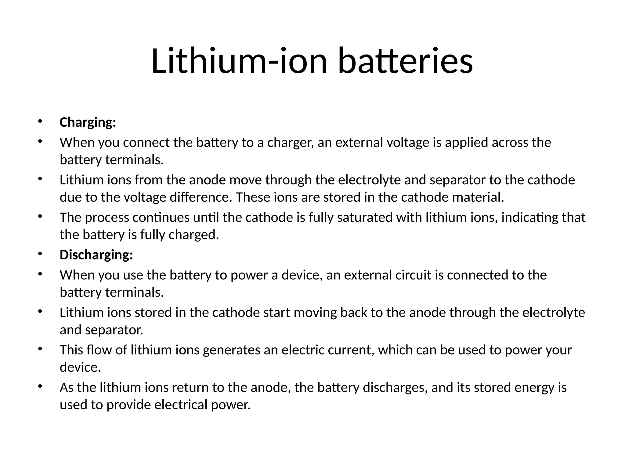 Lithium-ion batteries
• Charging:
• When you connect the battery to a charger, an external voltage is applied across the
battery terminals.
• Lithium ions from the anode move through the electrolyte and separator to the cathode
due to the voltage difference. These ions are stored in the cathode material.
• The process continues until the cathode is fully saturated with lithium ions, indicating that
the battery is fully charged.
• Discharging:
• When you use the battery to power a device, an external circuit is connected to the
battery terminals.
• Lithium ions stored in the cathode start moving back to the anode through the electrolyte
and separator.
• This flow of lithium ions generates an electric current, which can be used to power your
device.
• As the lithium ions return to the anode, the battery discharges, and its stored energy is
used to provide electrical power.
 