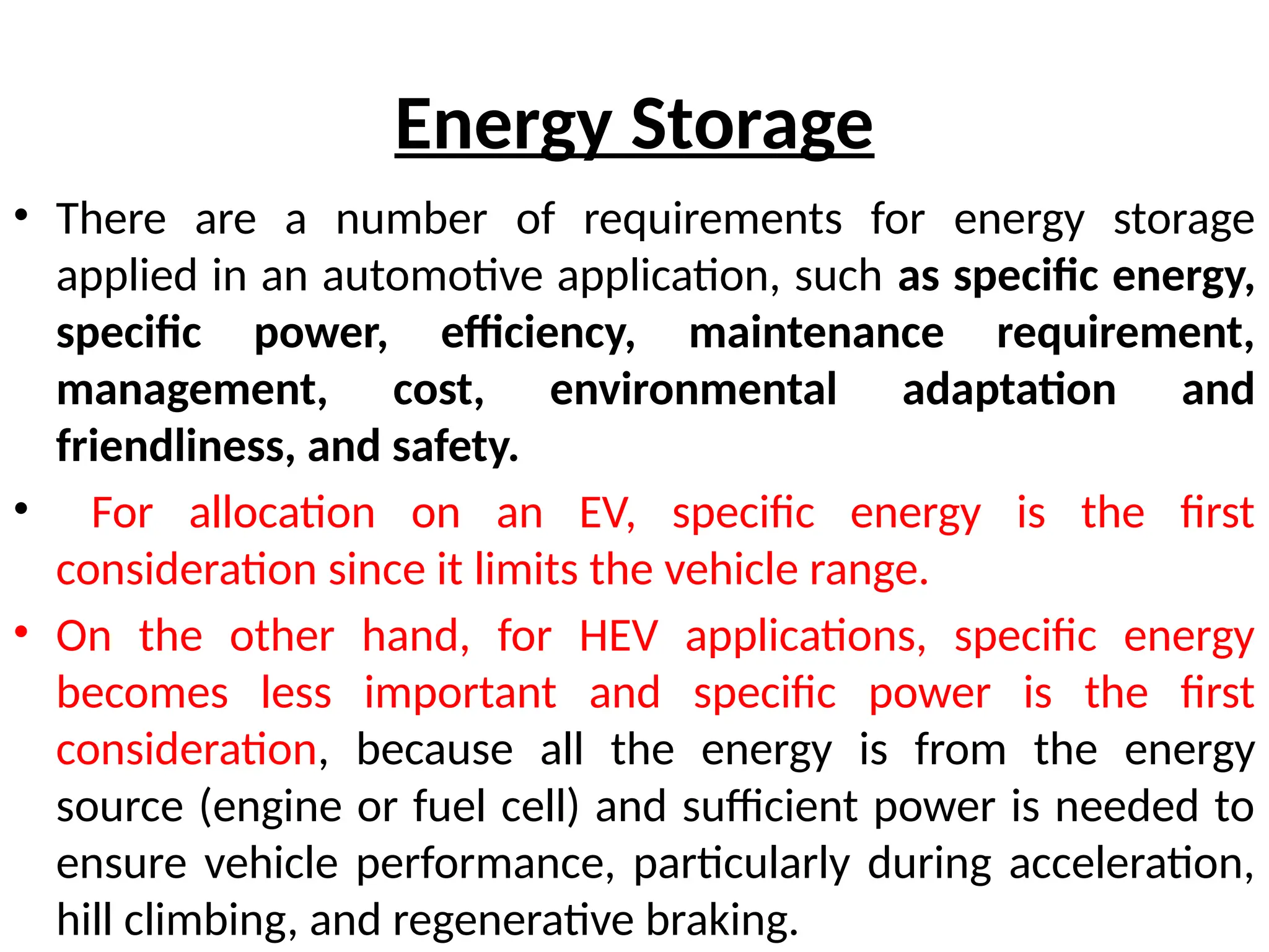 Energy Storage
• There are a number of requirements for energy storage
applied in an automotive application, such as specific energy,
specific power, efficiency, maintenance requirement,
management, cost, environmental adaptation and
friendliness, and safety.
• For allocation on an EV, specific energy is the first
consideration since it limits the vehicle range.
• On the other hand, for HEV applications, specific energy
becomes less important and specific power is the first
consideration, because all the energy is from the energy
source (engine or fuel cell) and sufficient power is needed to
ensure vehicle performance, particularly during acceleration,
hill climbing, and regenerative braking.
 
