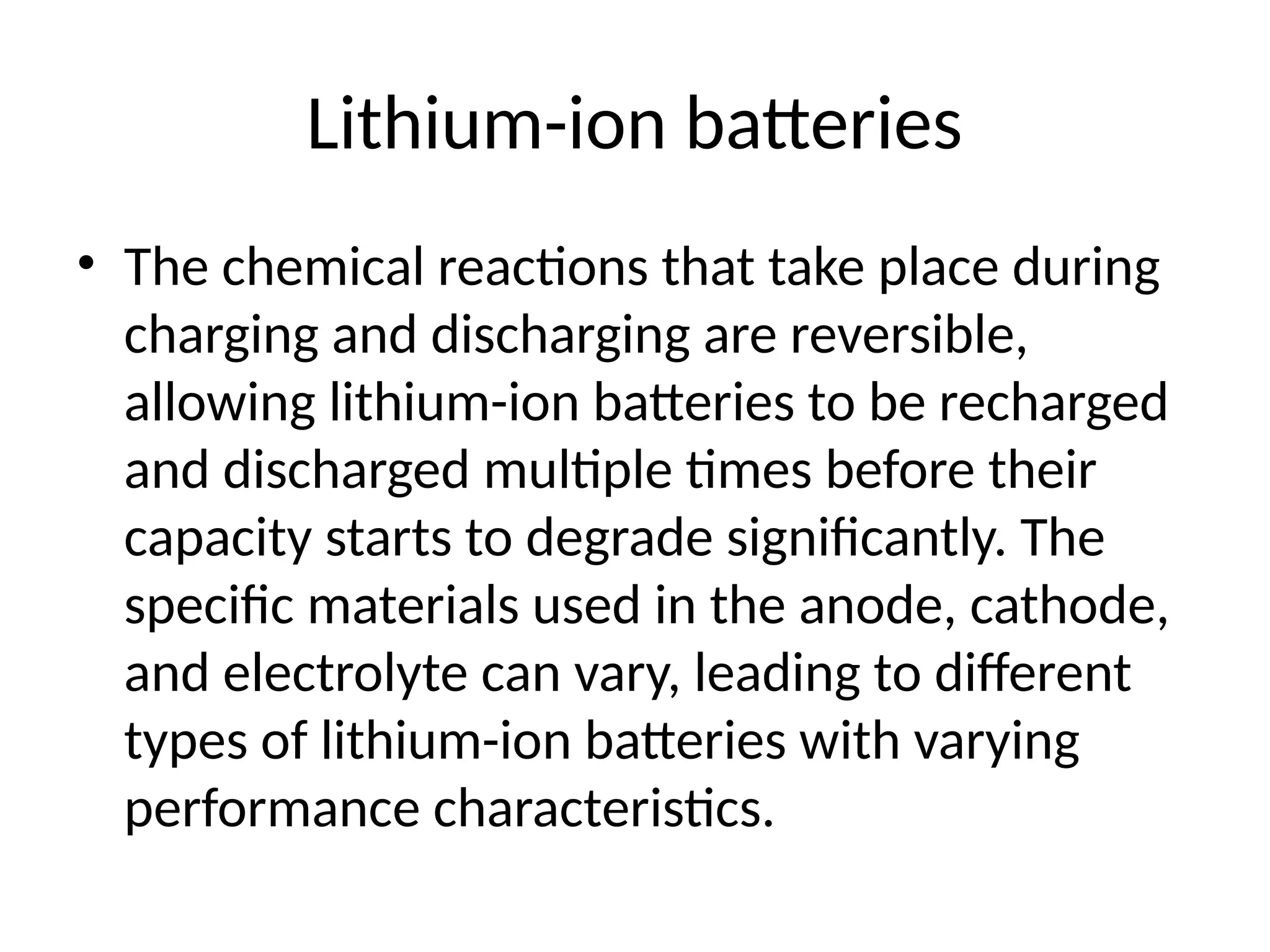 Lithium-ion batteries
• The chemical reactions that take place during
charging and discharging are reversible,
allowing lithium-ion batteries to be recharged
and discharged multiple times before their
capacity starts to degrade significantly. The
specific materials used in the anode, cathode,
and electrolyte can vary, leading to different
types of lithium-ion batteries with varying
performance characteristics.
 