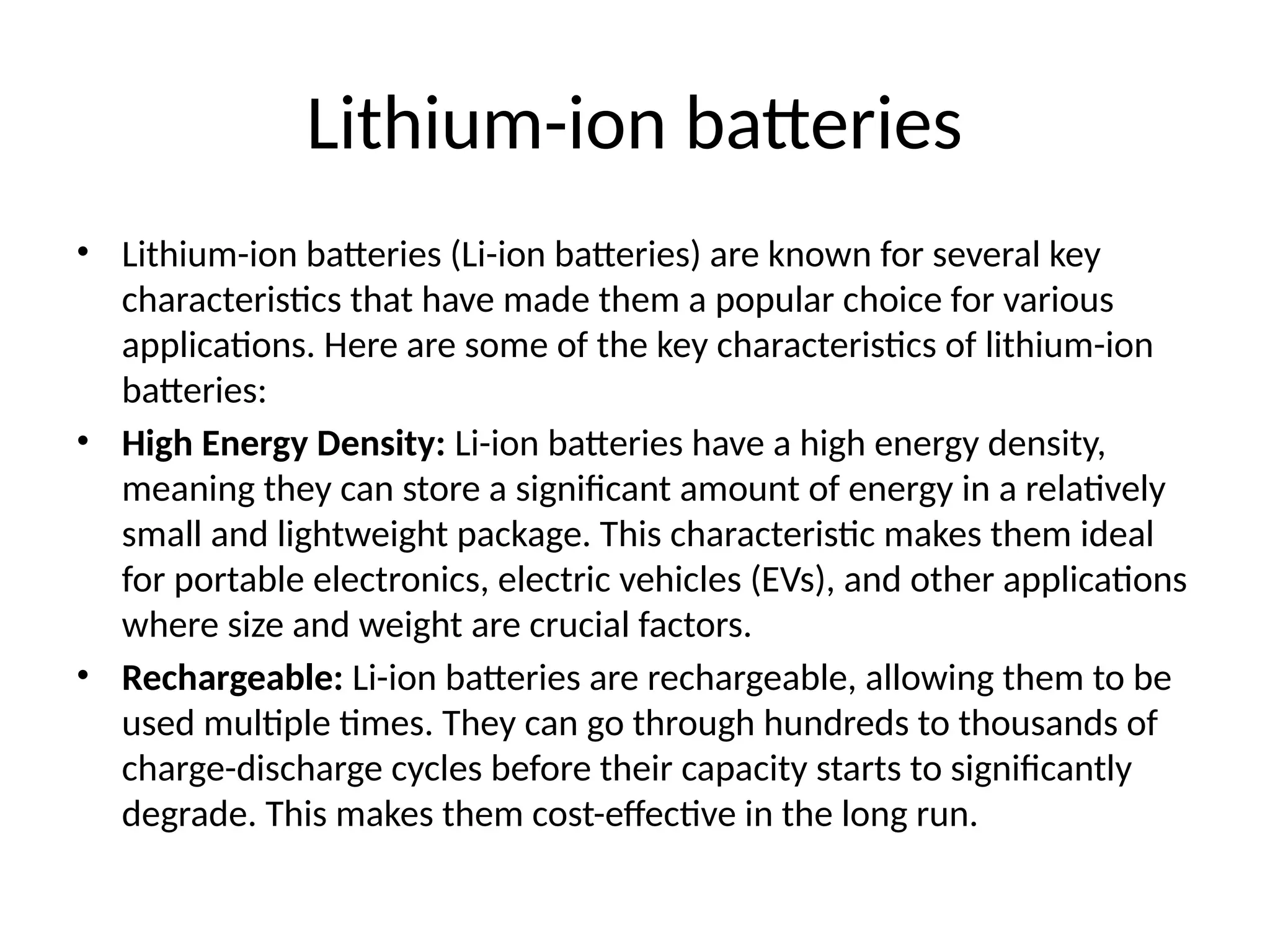Lithium-ion batteries
• Lithium-ion batteries (Li-ion batteries) are known for several key
characteristics that have made them a popular choice for various
applications. Here are some of the key characteristics of lithium-ion
batteries:
• High Energy Density: Li-ion batteries have a high energy density,
meaning they can store a significant amount of energy in a relatively
small and lightweight package. This characteristic makes them ideal
for portable electronics, electric vehicles (EVs), and other applications
where size and weight are crucial factors.
• Rechargeable: Li-ion batteries are rechargeable, allowing them to be
used multiple times. They can go through hundreds to thousands of
charge-discharge cycles before their capacity starts to significantly
degrade. This makes them cost-effective in the long run.
 