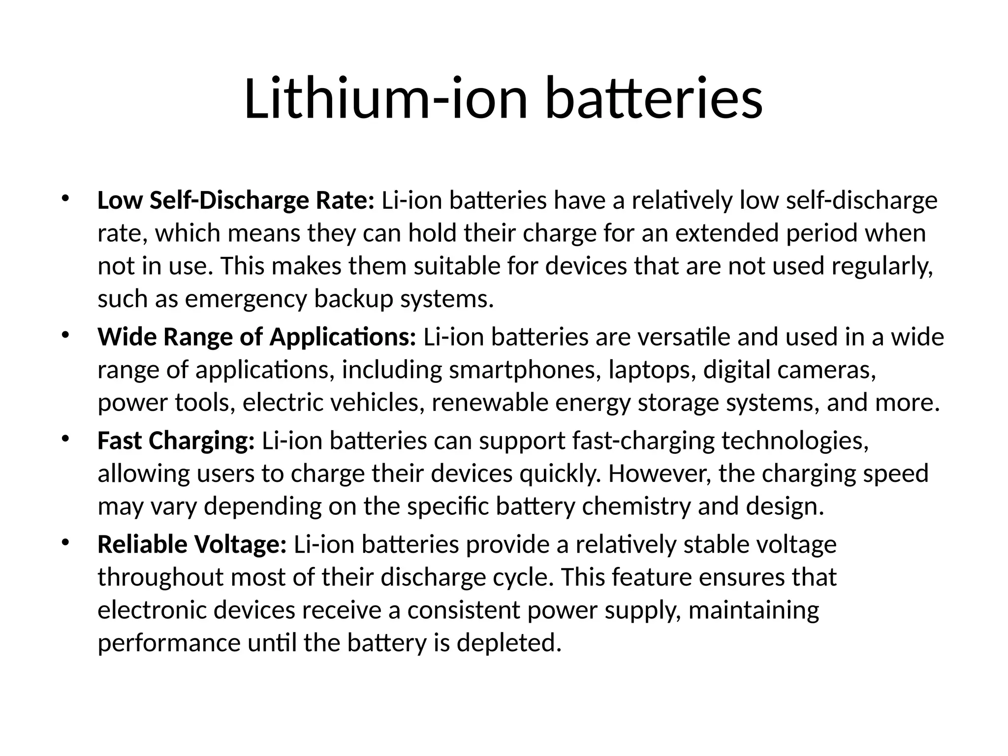 Lithium-ion batteries
• Low Self-Discharge Rate: Li-ion batteries have a relatively low self-discharge
rate, which means they can hold their charge for an extended period when
not in use. This makes them suitable for devices that are not used regularly,
such as emergency backup systems.
• Wide Range of Applications: Li-ion batteries are versatile and used in a wide
range of applications, including smartphones, laptops, digital cameras,
power tools, electric vehicles, renewable energy storage systems, and more.
• Fast Charging: Li-ion batteries can support fast-charging technologies,
allowing users to charge their devices quickly. However, the charging speed
may vary depending on the specific battery chemistry and design.
• Reliable Voltage: Li-ion batteries provide a relatively stable voltage
throughout most of their discharge cycle. This feature ensures that
electronic devices receive a consistent power supply, maintaining
performance until the battery is depleted.
 