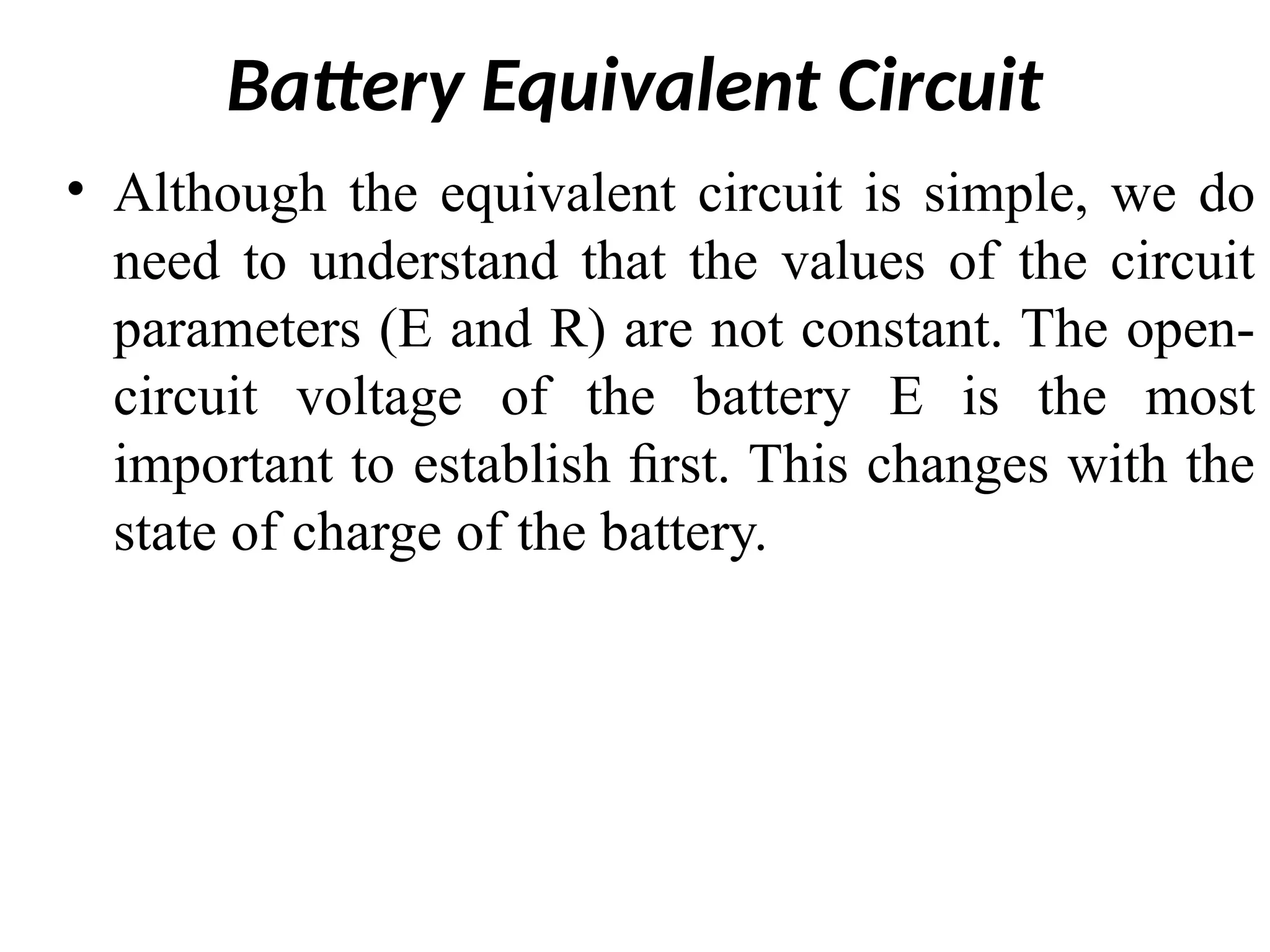 Battery Equivalent Circuit
• Although the equivalent circuit is simple, we do
need to understand that the values of the circuit
parameters (E and R) are not constant. The open-
circuit voltage of the battery E is the most
important to establish ﬁrst. This changes with the
state of charge of the battery.
 