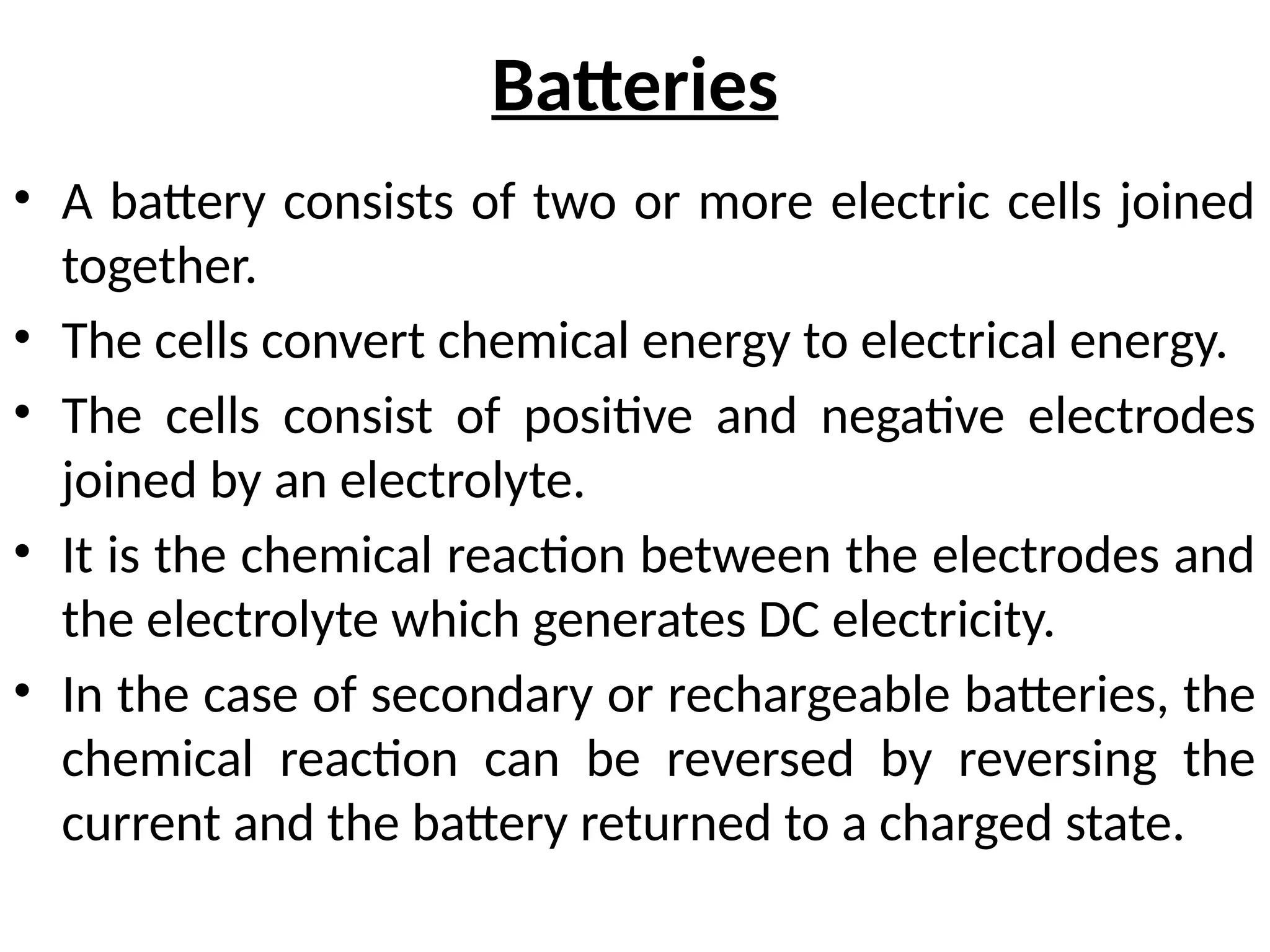 Batteries
• A battery consists of two or more electric cells joined
together.
• The cells convert chemical energy to electrical energy.
• The cells consist of positive and negative electrodes
joined by an electrolyte.
• It is the chemical reaction between the electrodes and
the electrolyte which generates DC electricity.
• In the case of secondary or rechargeable batteries, the
chemical reaction can be reversed by reversing the
current and the battery returned to a charged state.
 